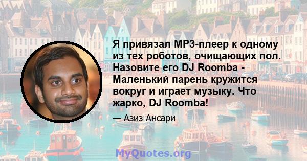 Я привязал MP3-плеер к одному из тех роботов, очищающих пол. Назовите его DJ Roomba - Маленький парень кружится вокруг и играет музыку. Что жарко, DJ Roomba!