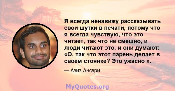 Я всегда ненавижу рассказывать свои шутки в печати, потому что я всегда чувствую, что это читает, так что не смешно, и люди читают это, и они думают: «О, так что этот парень делает в своем стоянке? Это ужасно ».