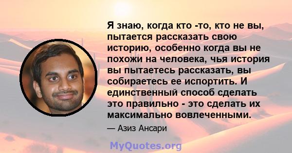 Я знаю, когда кто -то, кто не вы, пытается рассказать свою историю, особенно когда вы не похожи на человека, чья история вы пытаетесь рассказать, вы собираетесь ее испортить. И единственный способ сделать это правильно