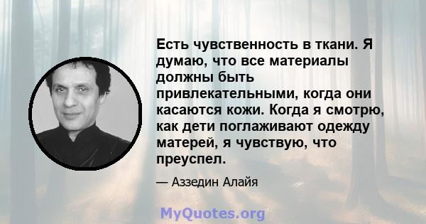 Есть чувственность в ткани. Я думаю, что все материалы должны быть привлекательными, когда они касаются кожи. Когда я смотрю, как дети поглаживают одежду матерей, я чувствую, что преуспел.