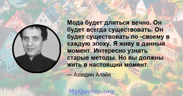 Мода будет длиться вечно. Он будет всегда существовать. Он будет существовать по -своему в каждую эпоху. Я живу в данный момент. Интересно узнать старые методы. Но вы должны жить в настоящий момент.