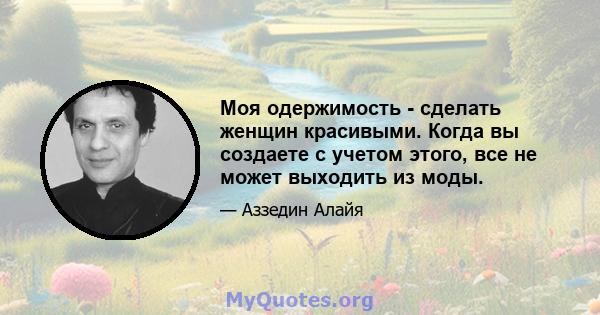 Моя одержимость - сделать женщин красивыми. Когда вы создаете с учетом этого, все не может выходить из моды.