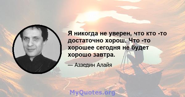 Я никогда не уверен, что кто -то достаточно хорош. Что -то хорошее сегодня не будет хорошо завтра.