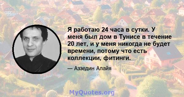 Я работаю 24 часа в сутки. У меня был дом в Тунисе в течение 20 лет, и у меня никогда не будет времени, потому что есть коллекции, фитинги.