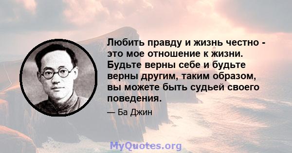 Любить правду и жизнь честно - это мое отношение к жизни. Будьте верны себе и будьте верны другим, таким образом, вы можете быть судьей своего поведения.