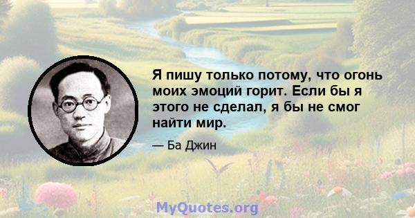 Я пишу только потому, что огонь моих эмоций горит. Если бы я этого не сделал, я бы не смог найти мир.