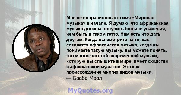 Мне не понравилось это имя «Мировая музыка» в начале. Я думаю, что африканская музыка должна получить больше уважения, чем быть в таком гетто. Нам есть что дать другим. Когда вы смотрите на то, как создается африканская 