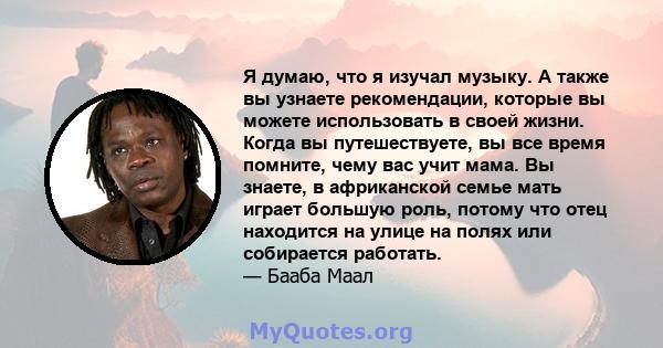 Я думаю, что я изучал музыку. А также вы узнаете рекомендации, которые вы можете использовать в своей жизни. Когда вы путешествуете, вы все время помните, чему вас учит мама. Вы знаете, в африканской семье мать играет