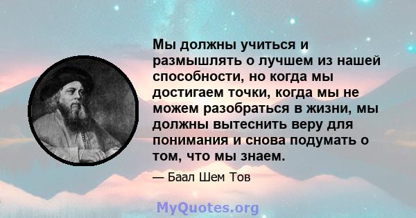 Мы должны учиться и размышлять о лучшем из нашей способности, но когда мы достигаем точки, когда мы не можем разобраться в жизни, мы должны вытеснить веру для понимания и снова подумать о том, что мы знаем.