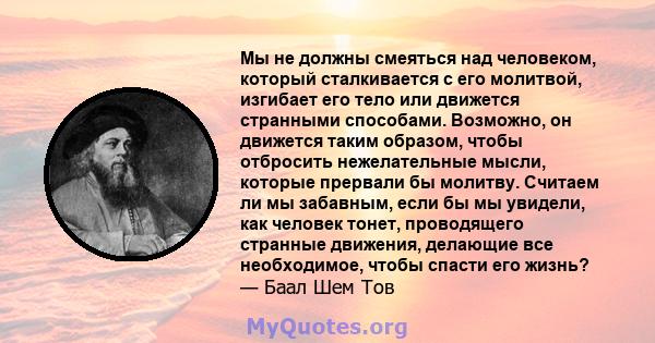 Мы не должны смеяться над человеком, который сталкивается с его молитвой, изгибает его тело или движется странными способами. Возможно, он движется таким образом, чтобы отбросить нежелательные мысли, которые прервали бы 