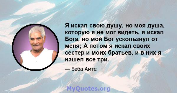 Я искал свою душу, но моя душа, которую я не мог видеть, я искал Бога, но мой Бог ускользнул от меня; А потом я искал своих сестер и моих братьев, и в них я нашел все три.