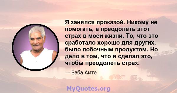 Я занялся проказой. Никому не помогать, а преодолеть этот страх в моей жизни. То, что это сработало хорошо для других, было побочным продуктом. Но дело в том, что я сделал это, чтобы преодолеть страх.