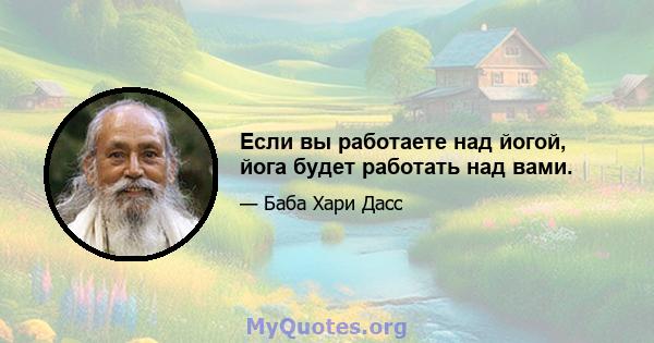 Если вы работаете над йогой, йога будет работать над вами.