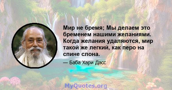 Мир не бремя; Мы делаем это бременем нашими желаниями. Когда желания удаляются, мир такой же легкий, как перо на спине слона.