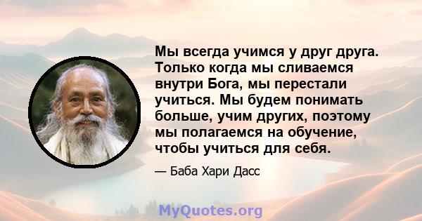 Мы всегда учимся у друг друга. Только когда мы сливаемся внутри Бога, мы перестали учиться. Мы будем понимать больше, учим других, поэтому мы полагаемся на обучение, чтобы учиться для себя.