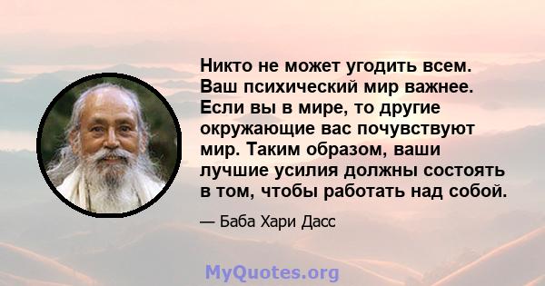 Никто не может угодить всем. Ваш психический мир важнее. Если вы в мире, то другие окружающие вас почувствуют мир. Таким образом, ваши лучшие усилия должны состоять в том, чтобы работать над собой.