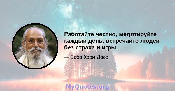 Работайте честно, медитируйте каждый день, встречайте людей без страха и игры.