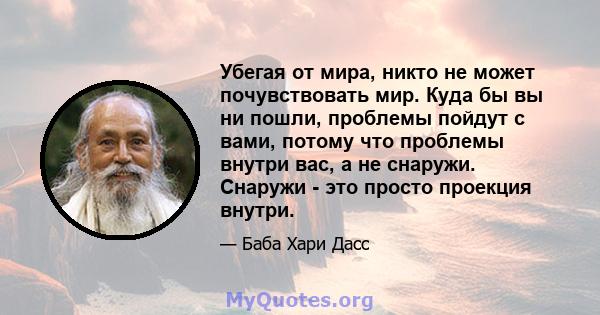 Убегая от мира, никто не может почувствовать мир. Куда бы вы ни пошли, проблемы пойдут с вами, потому что проблемы внутри вас, а не снаружи. Снаружи - это просто проекция внутри.