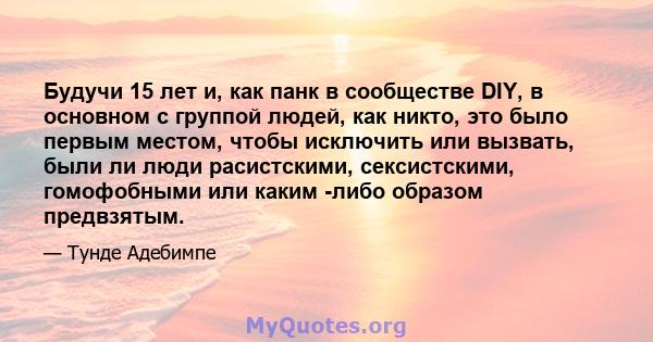 Будучи 15 лет и, как панк в сообществе DIY, в основном с группой людей, как никто, это было первым местом, чтобы исключить или вызвать, были ли люди расистскими, сексистскими, гомофобными или каким -либо образом