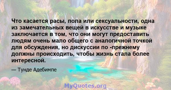 Что касается расы, пола или сексуальности, одна из замечательных вещей в искусстве и музыке заключается в том, что они могут предоставить людям очень мало общего с аналогичной точкой для обсуждения, но дискуссии по