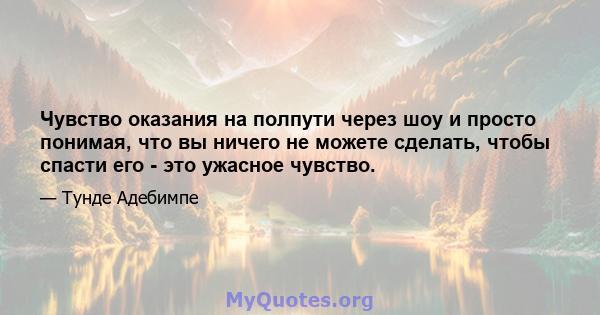 Чувство оказания на полпути через шоу и просто понимая, что вы ничего не можете сделать, чтобы спасти его - это ужасное чувство.