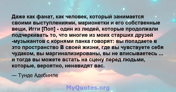 Даже как фанат, как человек, который занимается своими выступлениями, марионетки и его собственные вещи, Игги [Поп] - один из людей, которые продолжали подчеркивать то, что многие из моих старших друзей -музыкантов с