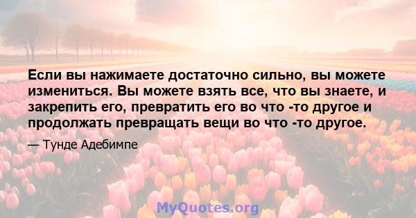 Если вы нажимаете достаточно сильно, вы можете измениться. Вы можете взять все, что вы знаете, и закрепить его, превратить его во что -то другое и продолжать превращать вещи во что -то другое.