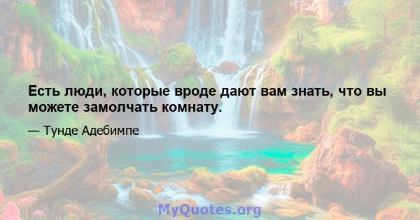 Есть люди, которые вроде дают вам знать, что вы можете замолчать комнату.