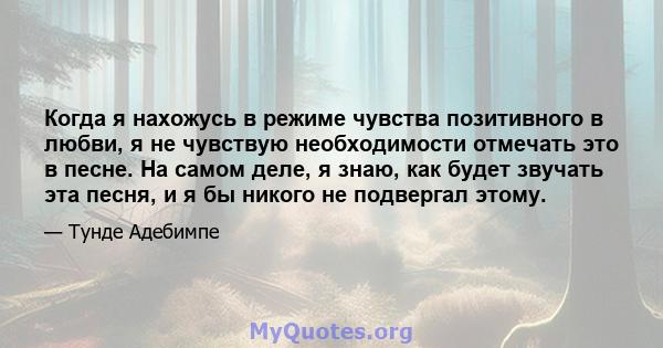 Когда я нахожусь в режиме чувства позитивного в любви, я не чувствую необходимости отмечать это в песне. На самом деле, я знаю, как будет звучать эта песня, и я бы никого не подвергал этому.