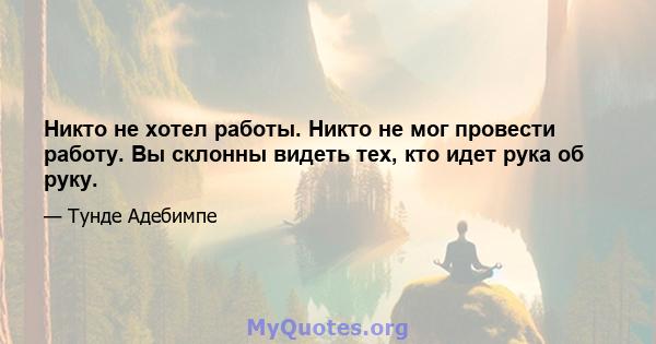 Никто не хотел работы. Никто не мог провести работу. Вы склонны видеть тех, кто идет рука об руку.