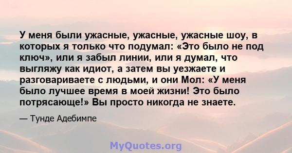 У меня были ужасные, ужасные, ужасные шоу, в которых я только что подумал: «Это было не под ключ», или я забыл линии, или я думал, что выгляжу как идиот, а затем вы уезжаете и разговариваете с людьми, и они Мол: «У меня 