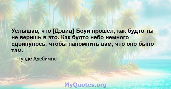 Услышав, что [Дэвид] Боуи прошел, как будто ты не веришь в это. Как будто небо немного сдвинулось, чтобы напомнить вам, что оно было там.