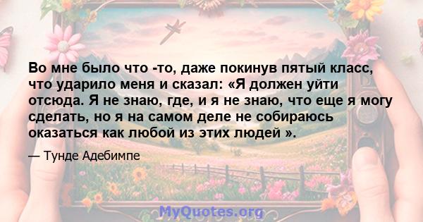 Во мне было что -то, даже покинув пятый класс, что ударило меня и сказал: «Я должен уйти отсюда. Я не знаю, где, и я не знаю, что еще я могу сделать, но я на самом деле не собираюсь оказаться как любой из этих людей ».