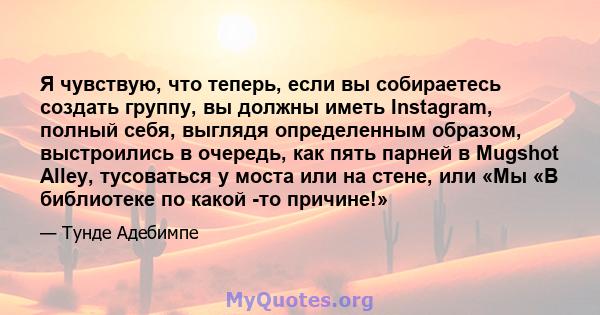 Я чувствую, что теперь, если вы собираетесь создать группу, вы должны иметь Instagram, полный себя, выглядя определенным образом, выстроились в очередь, как пять парней в Mugshot Alley, тусоваться у моста или на стене,