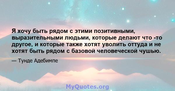 Я хочу быть рядом с этими позитивными, выразительными людьми, которые делают что -то другое, и которые также хотят уволить оттуда и не хотят быть рядом с базовой человеческой чушью.