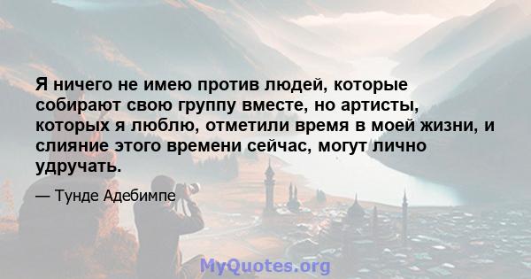 Я ничего не имею против людей, которые собирают свою группу вместе, но артисты, которых я люблю, отметили время в моей жизни, и слияние этого времени сейчас, могут лично удручать.