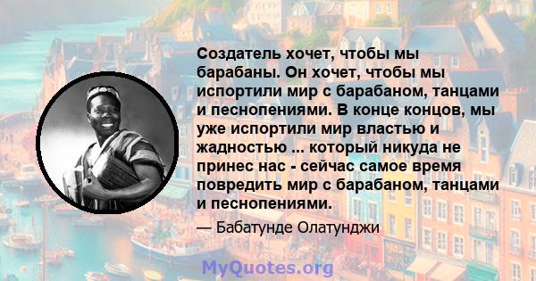 Создатель хочет, чтобы мы барабаны. Он хочет, чтобы мы испортили мир с барабаном, танцами и песнопениями. В конце концов, мы уже испортили мир властью и жадностью ... который никуда не принес нас - сейчас самое время