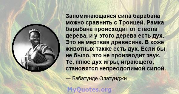 Запоминающаяся сила барабана можно сравнить с Троицей. Рамка барабана происходит от ствола дерева, и у этого дерева есть дух. Это не мертвая древесина. В коже животных также есть дух. Если бы не было, это не производит