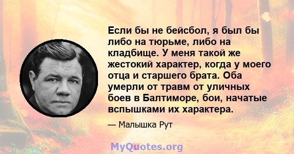 Если бы не бейсбол, я был бы либо на тюрьме, либо на кладбище. У меня такой же жестокий характер, когда у моего отца и старшего брата. Оба умерли от травм от уличных боев в Балтиморе, бои, начатые вспышками их характера.