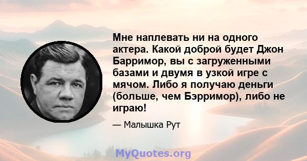 Мне наплевать ни на одного актера. Какой доброй будет Джон Барримор, вы с загруженными базами и двумя в узкой игре с мячом. Либо я получаю деньги (больше, чем Бэрримор), либо не играю!