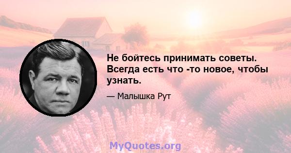 Не бойтесь принимать советы. Всегда есть что -то новое, чтобы узнать.