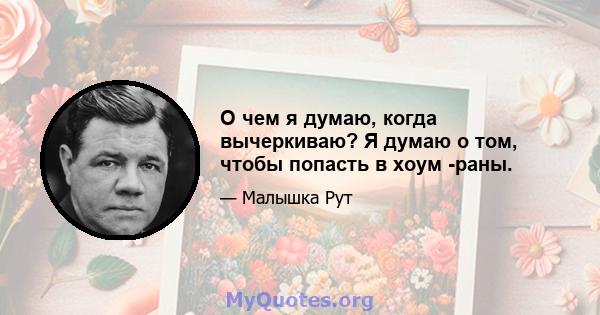 О чем я думаю, когда вычеркиваю? Я думаю о том, чтобы попасть в хоум -раны.