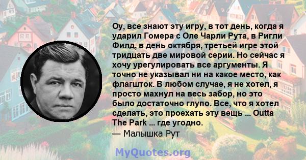 Оу, все знают эту игру, в тот день, когда я ударил Гомера с Оле Чарли Рута, в Ригли Филд, в день октября, третьей игре этой тридцать две мировой серии. Но сейчас я хочу урегулировать все аргументы. Я точно не указывал