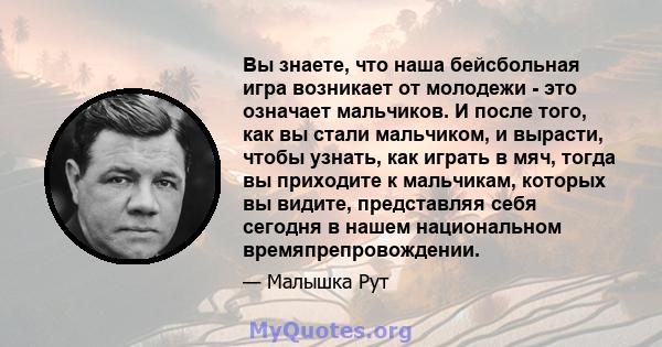 Вы знаете, что наша бейсбольная игра возникает от молодежи - это означает мальчиков. И после того, как вы стали мальчиком, и вырасти, чтобы узнать, как играть в мяч, тогда вы приходите к мальчикам, которых вы видите,