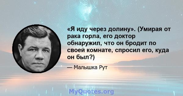 «Я иду через долину». (Умирая от рака горла, его доктор обнаружил, что он бродит по своей комнате, спросил его, куда он был?)