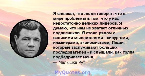 Я слышал, что люди говорят, что в мире проблемы в том, что у нас недостаточно великих лидеров. Я думаю, что нам не хватает отличных подписчиков. Я стоял рядом с великими мыслителями - хирургами, инженерами,