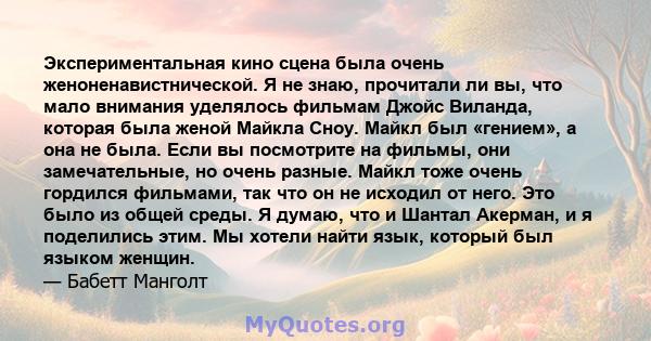 Экспериментальная кино сцена была очень женоненавистнической. Я не знаю, прочитали ли вы, что мало внимания уделялось фильмам Джойс Виланда, которая была женой Майкла Сноу. Майкл был «гением», а она не была. Если вы