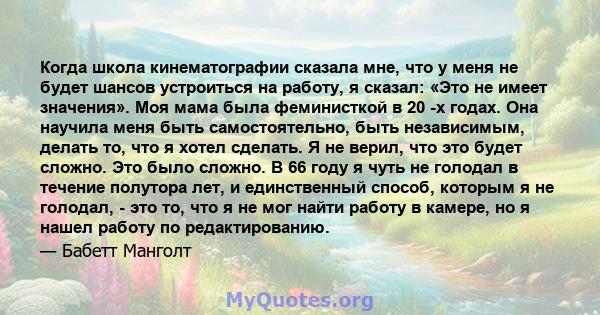 Когда школа кинематографии сказала мне, что у меня не будет шансов устроиться на работу, я сказал: «Это не имеет значения». Моя мама была феминисткой в ​​20 -х годах. Она научила меня быть самостоятельно, быть