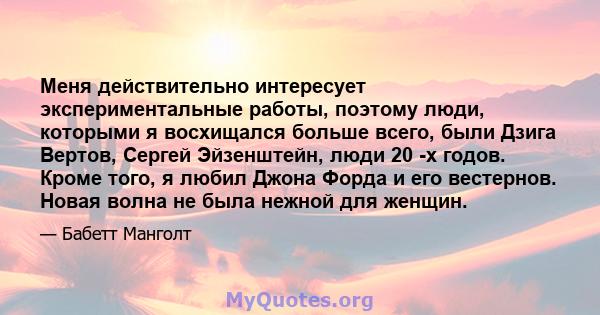 Меня действительно интересует экспериментальные работы, поэтому люди, которыми я восхищался больше всего, были Дзига Вертов, Сергей Эйзенштейн, люди 20 -х годов. Кроме того, я любил Джона Форда и его вестернов. Новая