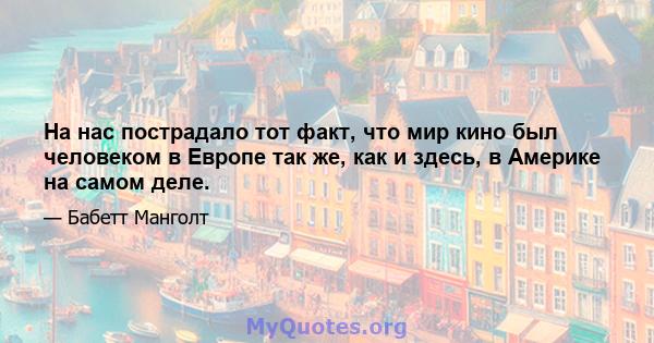 На нас пострадало тот факт, что мир кино был человеком в Европе так же, как и здесь, в Америке на самом деле.